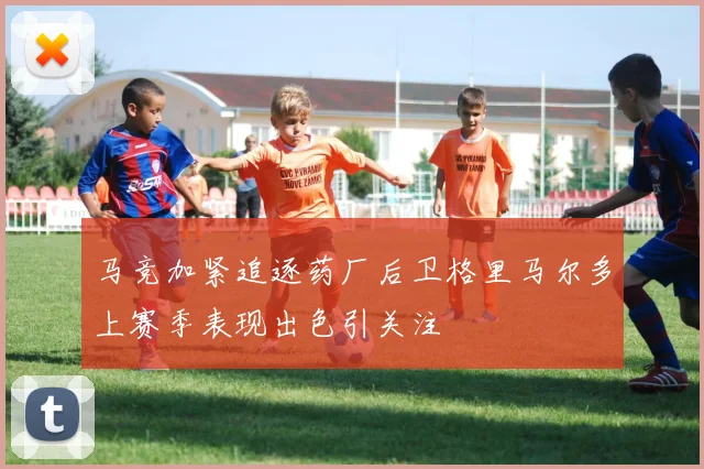 马竞加紧追逐药厂后卫格里马尔多上赛季表现出色引关注