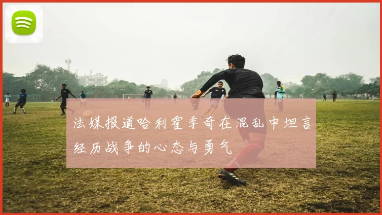 法媒报道哈利霍季奇在混乱中坦言经历战争的心态与勇气