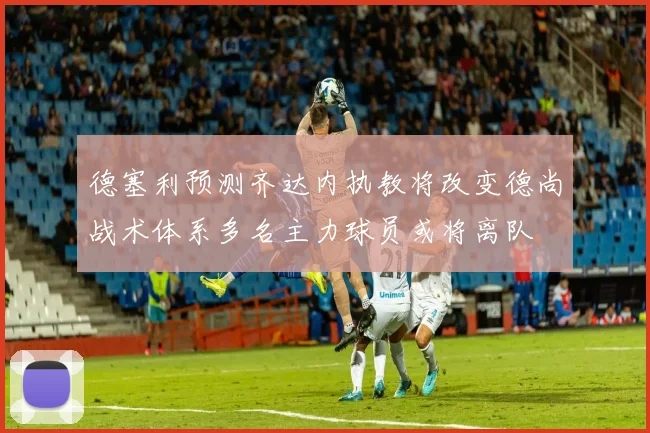 德塞利预测齐达内执教将改变德尚战术体系多名主力球员或将离队