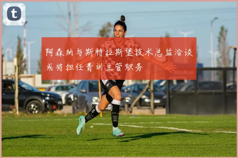 阿森纳与斯特拉斯堡技术总监洽谈或将担任青训主管职务