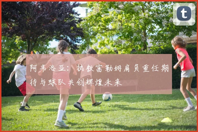 阿韦洛亚：执教富勒姆肩负重任期待与球队共创辉煌未来