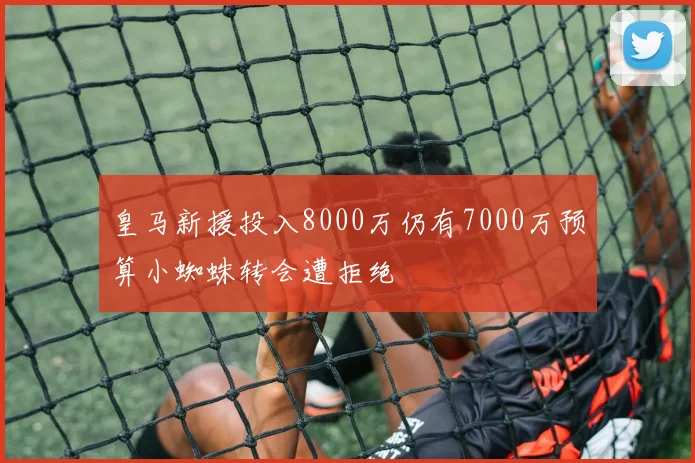 皇马新援投入8000万仍有7000万预算小蜘蛛转会遭拒绝