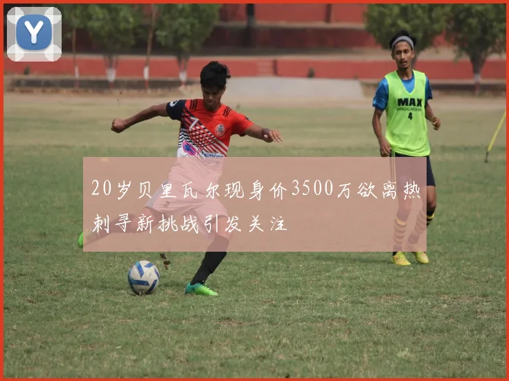 20岁贝里瓦尔现身价3500万欲离热刺寻新挑战引发关注