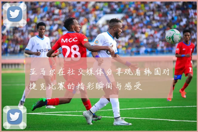 亚马尔在社交媒体分享观看韩国对捷克比赛的精彩瞬间与感受