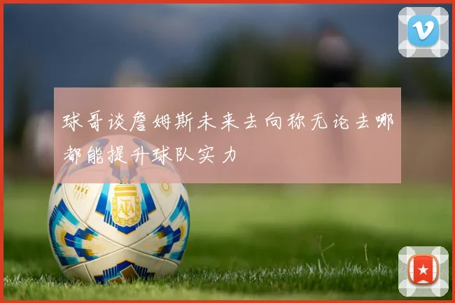 球哥谈詹姆斯未来去向称无论去哪都能提升球队实力