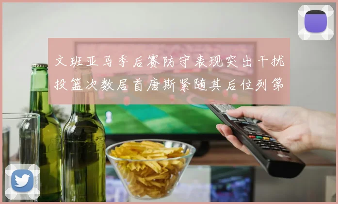 文班亚马季后赛防守表现突出干扰投篮次数居首唐斯紧随其后位列第五