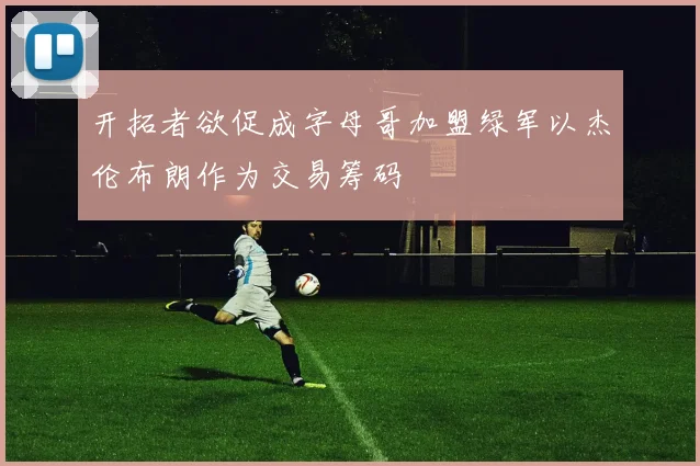 开拓者欲促成字母哥加盟绿军以杰伦布朗作为交易筹码