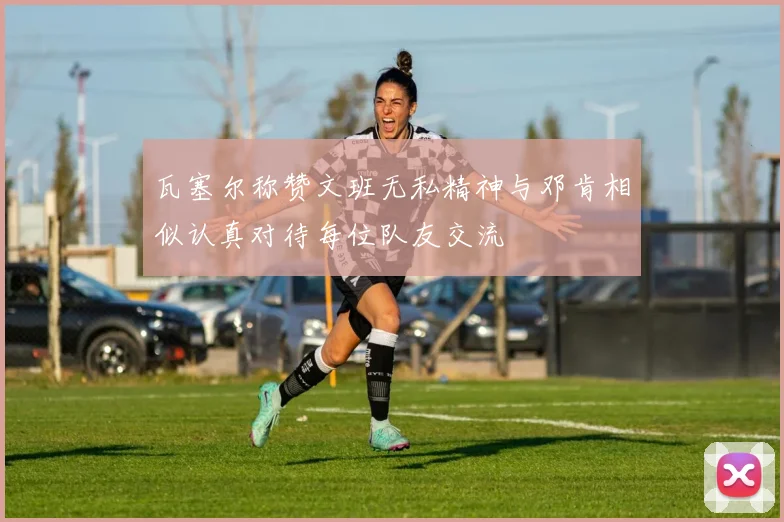 瓦塞尔称赞文班无私精神与邓肯相似认真对待每位队友交流