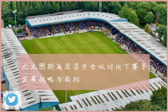 尤文图斯高层召开会议讨论下赛季发展战略与目标