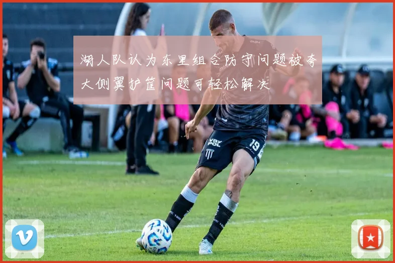 湖人队认为东里组合防守问题被夸大侧翼护筐问题可轻松解决
