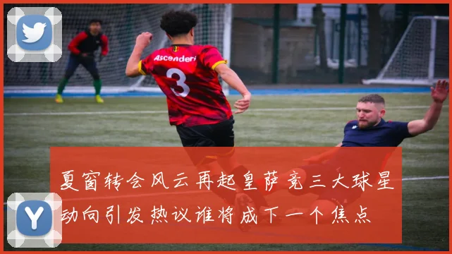 夏窗转会风云再起皇萨竞三大球星动向引发热议谁将成下一个焦点