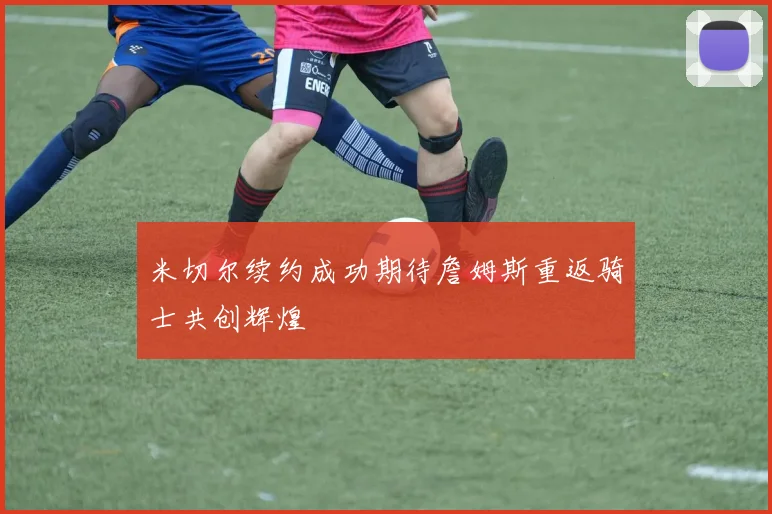 米切尔续约成功期待詹姆斯重返骑士共创辉煌