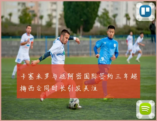 卡塞米罗与迈阿密国际签约三年超梅西合同时长引发关注