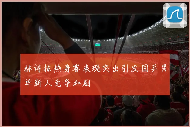 林诗栋热身赛表现突出引发国乒男单新人竞争加剧