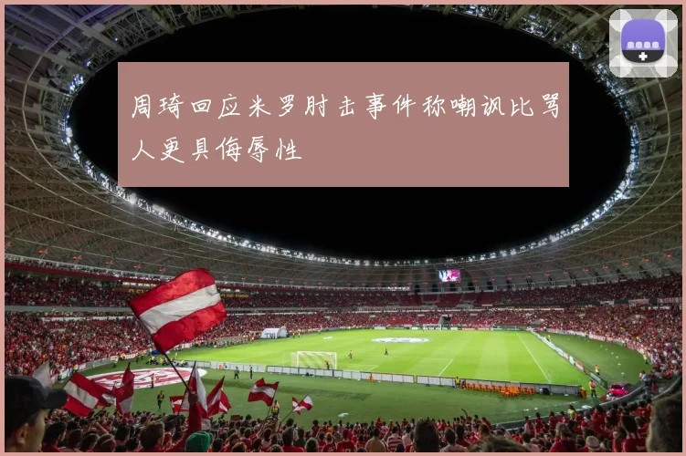 周琦回应米罗肘击事件称嘲讽比骂人更具侮辱性