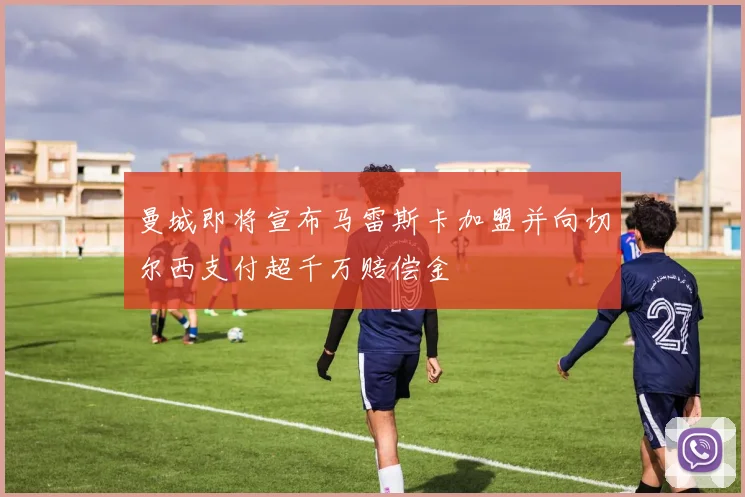 曼城即将宣布马雷斯卡加盟并向切尔西支付超千万赔偿金