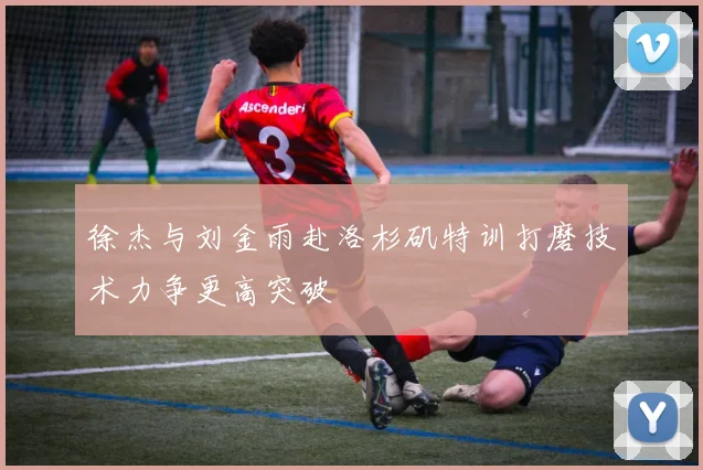 徐杰与刘金雨赴洛杉矶特训打磨技术力争更高突破