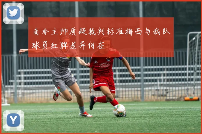 南非主帅质疑裁判标准梅西与我队球员红牌差异何在